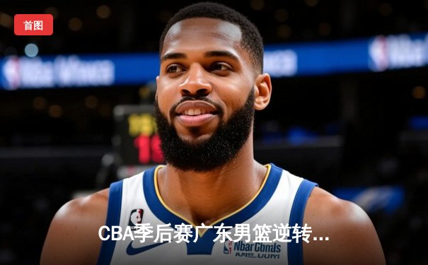 CBA季后赛广东男篮逆转辽宁挺进总决赛 赵睿关键三分定乾坤